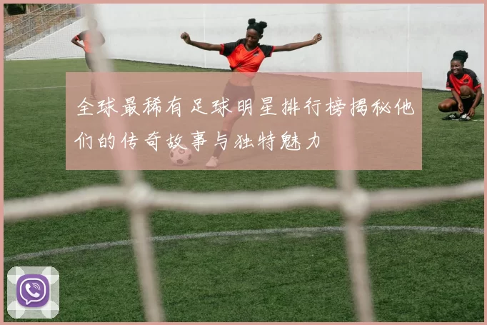 全球最稀有足球明星排行榜揭秘他们的传奇故事与独特魅力