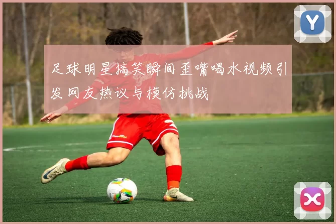 足球明星搞笑瞬间歪嘴喝水视频引发网友热议与模仿挑战