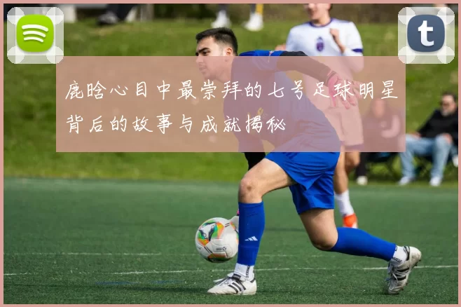 鹿晗心目中最崇拜的七号足球明星背后的故事与成就揭秘