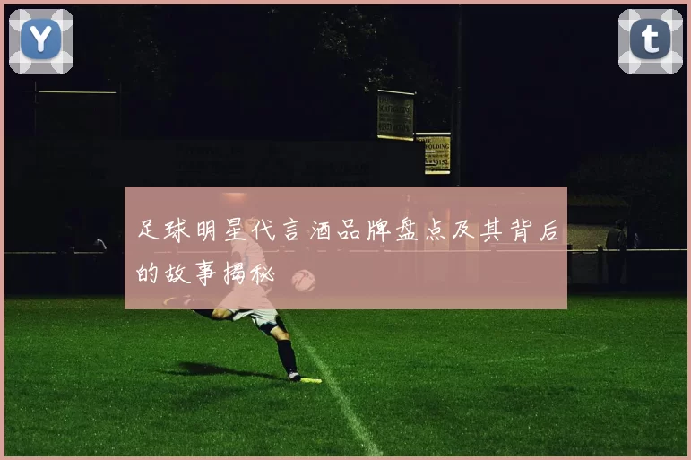 足球明星代言酒品牌盘点及其背后的故事揭秘