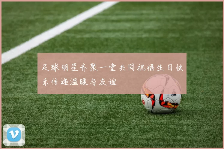 足球明星齐聚一堂共同祝福生日快乐传递温暖与友谊