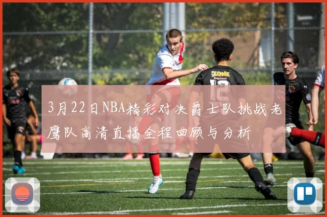 3月22日NBA精彩对决爵士队挑战老鹰队高清直播全程回顾与分析