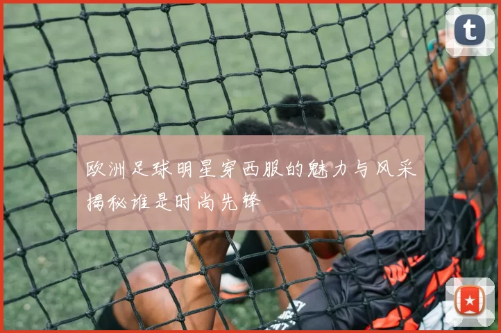 欧洲足球明星穿西服的魅力与风采揭秘谁是时尚先锋
