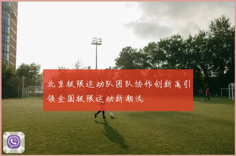 北京极限运动队团队协作创新高引领全国极限运动新潮流