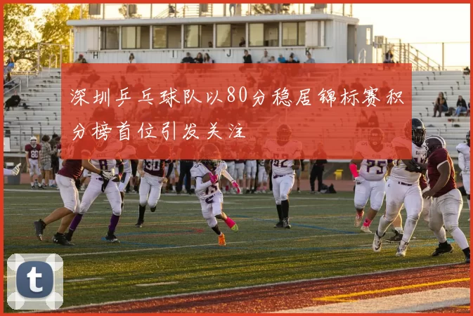 深圳乒乓球队以80分稳居锦标赛积分榜首位引发关注