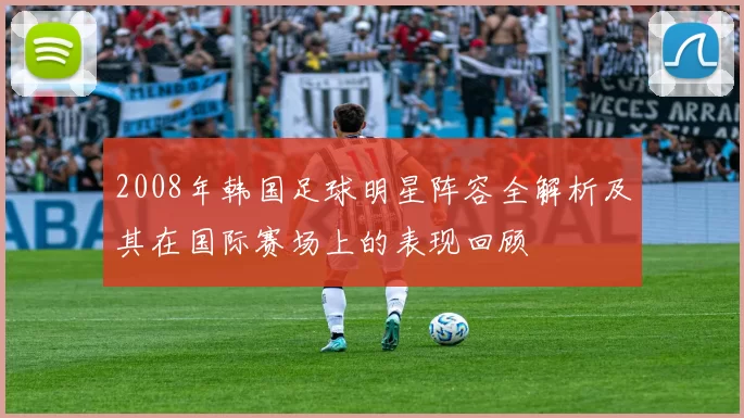 2008年韩国足球明星阵容全解析及其在国际赛场上的表现回顾