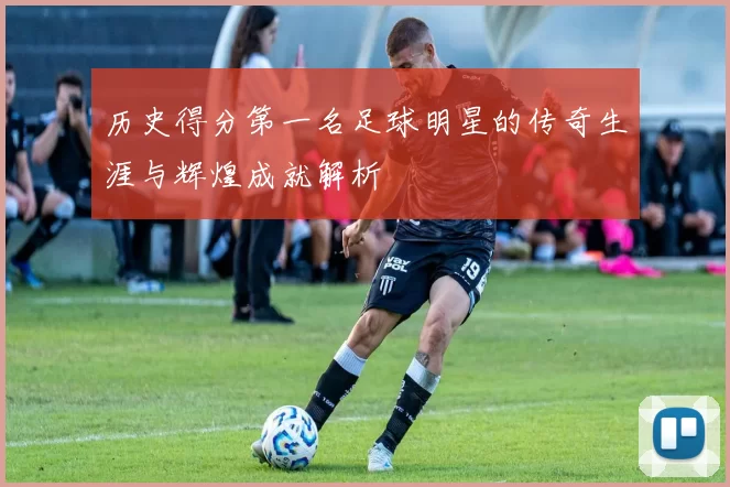 历史得分第一名足球明星的传奇生涯与辉煌成就解析