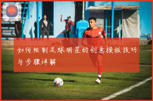 如何绘制足球明星的创意模板技巧与步骤详解