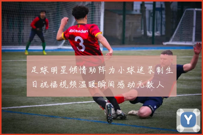 足球明星倾情助阵为小球迷录制生日祝福视频温暖瞬间感动无数人