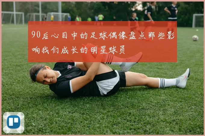 90后心目中的足球偶像盘点那些影响我们成长的明星球员