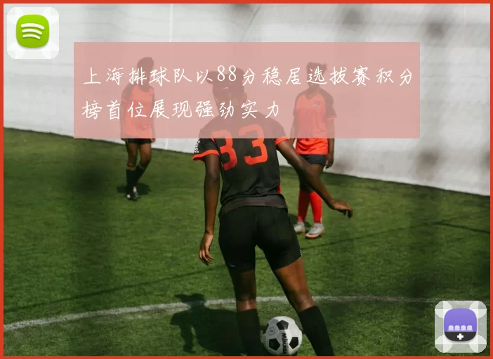 上海排球队以88分稳居选拔赛积分榜首位展现强劲实力