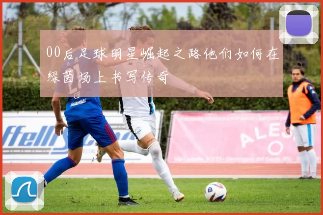 00后足球明星崛起之路他们如何在绿茵场上书写传奇