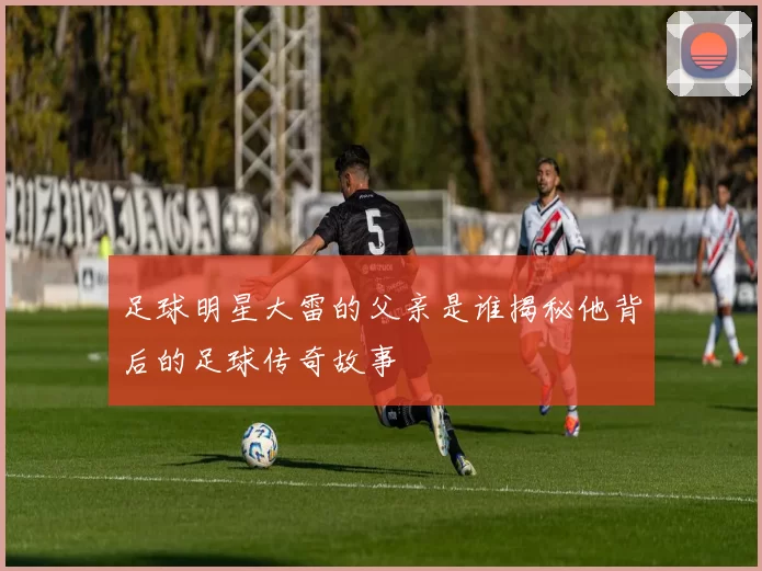 足球明星大雷的父亲是谁揭秘他背后的足球传奇故事