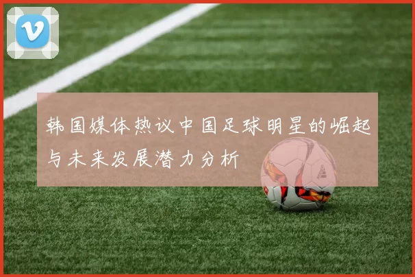 韩国媒体热议中国足球明星的崛起与未来发展潜力分析
