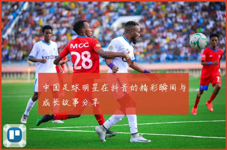 中国足球明星在抖音的精彩瞬间与成长故事分享