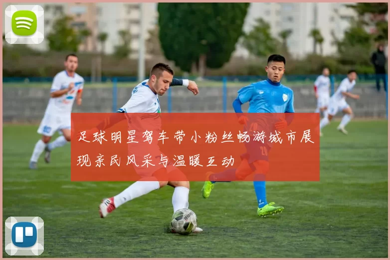 足球明星驾车带小粉丝畅游城市展现亲民风采与温暖互动