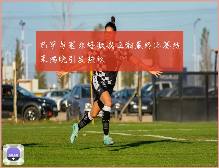 巴萨与塞尔塔激战正酣最终比赛结果揭晓引发热议