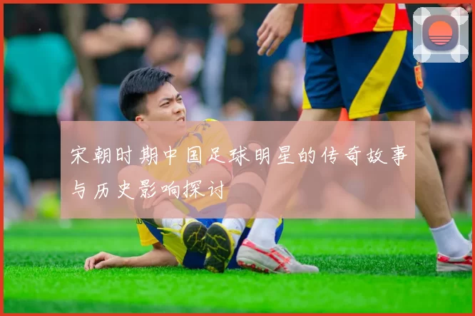 宋朝时期中国足球明星的传奇故事与历史影响探讨