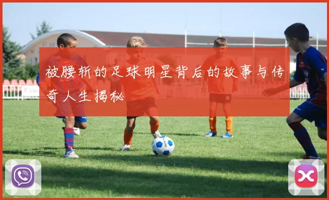 被腰斩的足球明星背后的故事与传奇人生揭秘