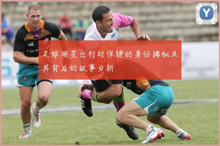 足球明星出行时保镖的身份揭秘及其背后的故事分析