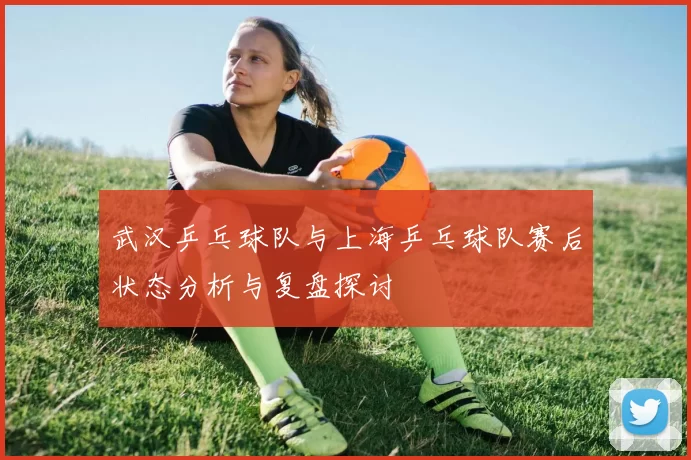 武汉乒乓球队与上海乒乓球队赛后状态分析与复盘探讨
