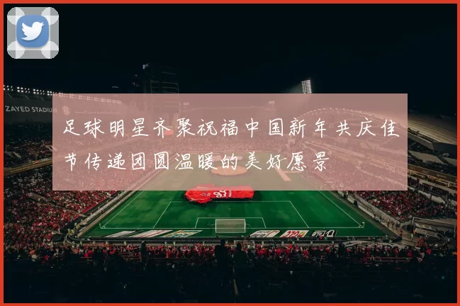 足球明星齐聚祝福中国新年共庆佳节传递团圆温暖的美好愿景