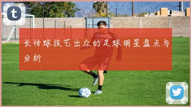 长传球技艺出众的足球明星盘点与分析
