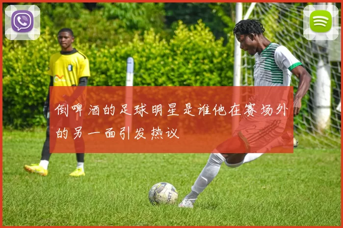 倒啤酒的足球明星是谁他在赛场外的另一面引发热议
