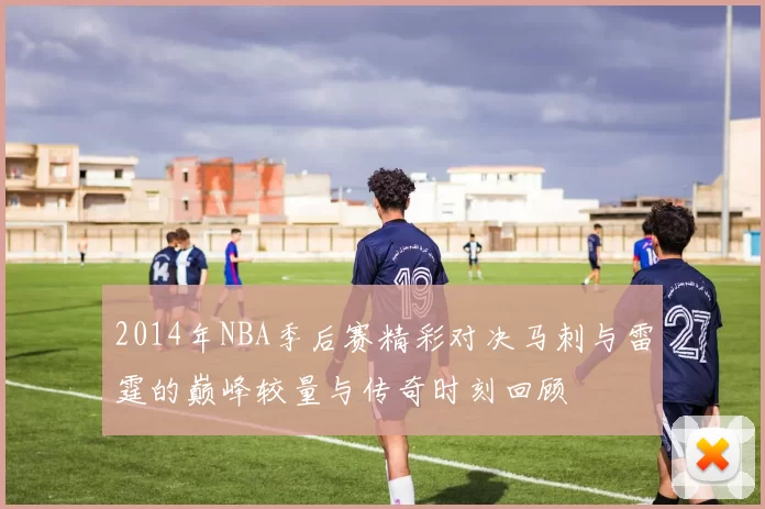 2014年NBA季后赛精彩对决马刺与雷霆的巅峰较量与传奇时刻回顾