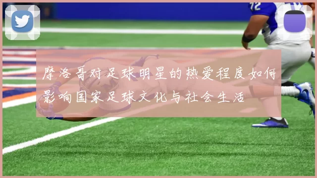 摩洛哥对足球明星的热爱程度如何影响国家足球文化与社会生活