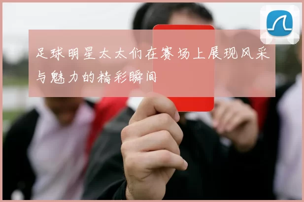 足球明星太太们在赛场上展现风采与魅力的精彩瞬间