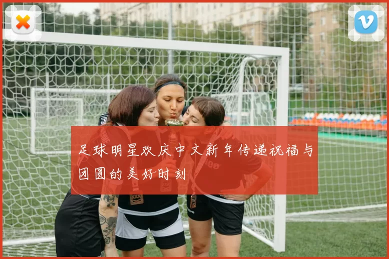 足球明星欢庆中文新年传递祝福与团圆的美好时刻