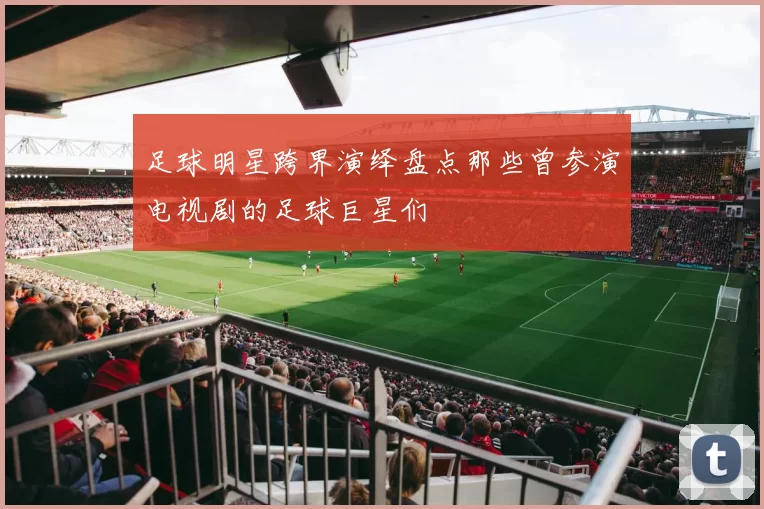 足球明星跨界演绎盘点那些曾参演电视剧的足球巨星们