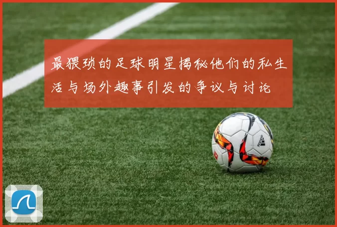 最猥琐的足球明星揭秘他们的私生活与场外趣事引发的争议与讨论