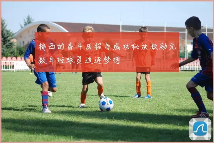梅西的奋斗历程与成功秘诀激励无数年轻球员追逐梦想