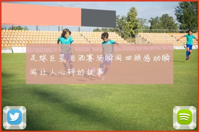 足球巨星泪洒赛场瞬间回顾感动瞬间让人心碎的故事
