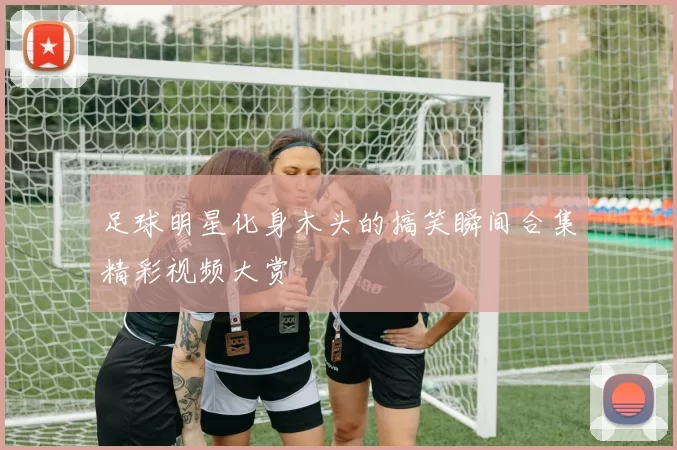 足球明星化身木头的搞笑瞬间合集精彩视频大赏