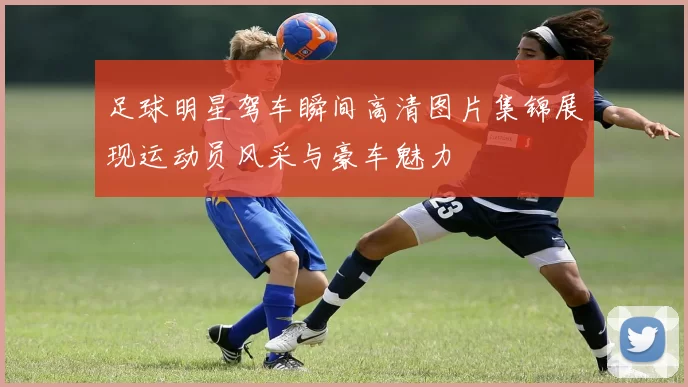 足球明星驾车瞬间高清图片集锦展现运动员风采与豪车魅力