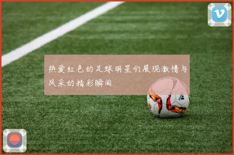 热爱红色的足球明星们展现激情与风采的精彩瞬间