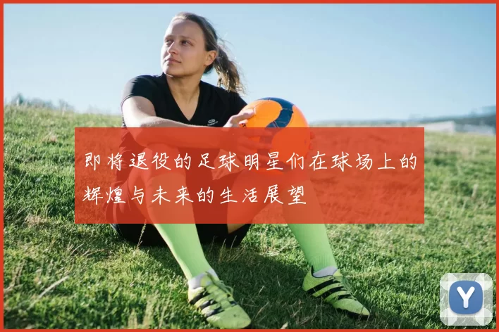 即将退役的足球明星们在球场上的辉煌与未来的生活展望