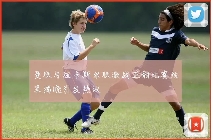 曼联与纽卡斯尔联激战正酣比赛结果揭晓引发热议