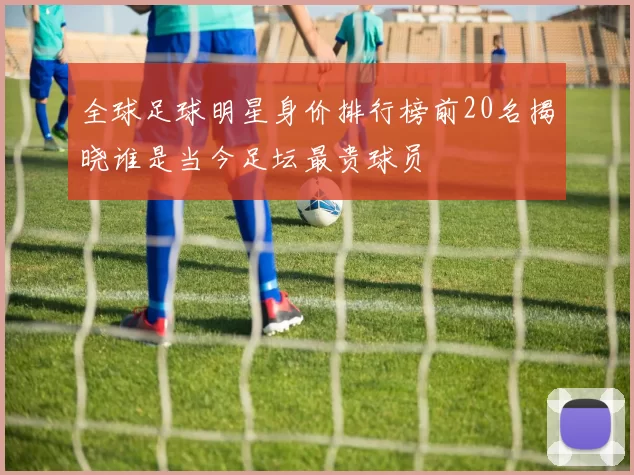 全球足球明星身价排行榜前20名揭晓谁是当今足坛最贵球员