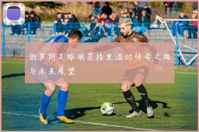 俄罗斯足球明星格里温的传奇之路与未来展望