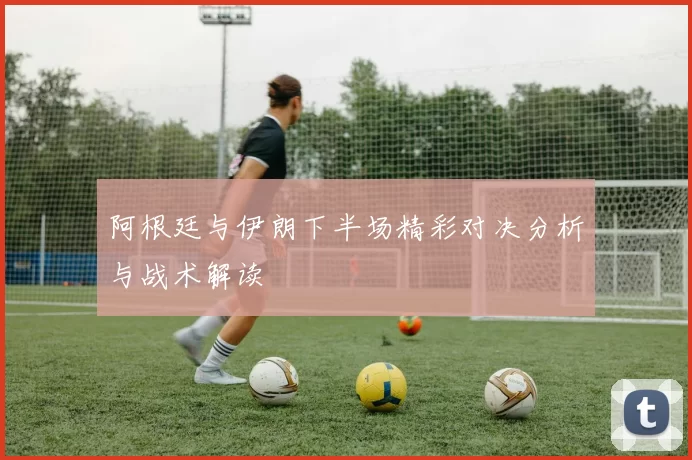 阿根廷与伊朗下半场精彩对决分析与战术解读