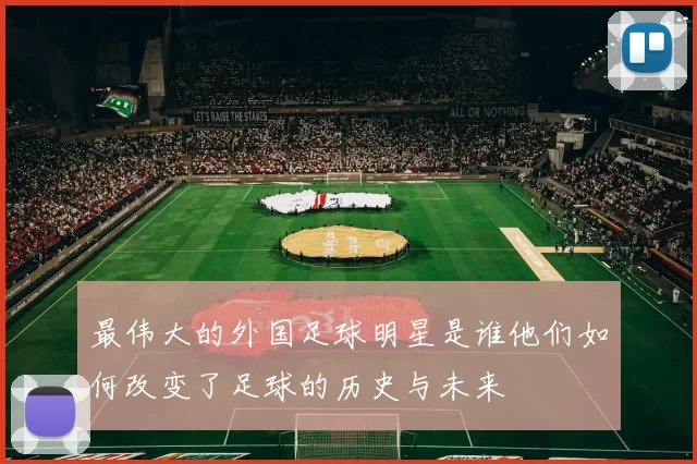 最伟大的外国足球明星是谁他们如何改变了足球的历史与未来