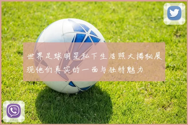 世界足球明星私下生活照大揭秘展现他们真实的一面与独特魅力
