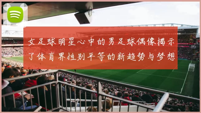女足球明星心中的男足球偶像揭示了体育界性别平等的新趋势与梦想