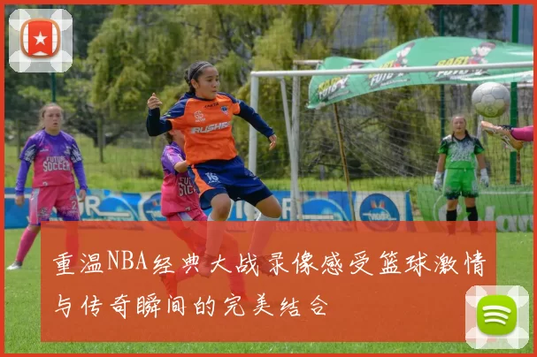 重温NBA经典大战录像感受篮球激情与传奇瞬间的完美结合