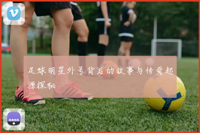 足球明星外号背后的故事与传奇起源探秘