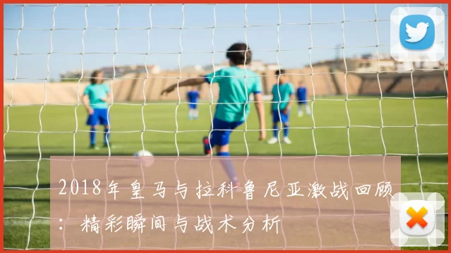 2018年皇马与拉科鲁尼亚激战回顾：精彩瞬间与战术分析